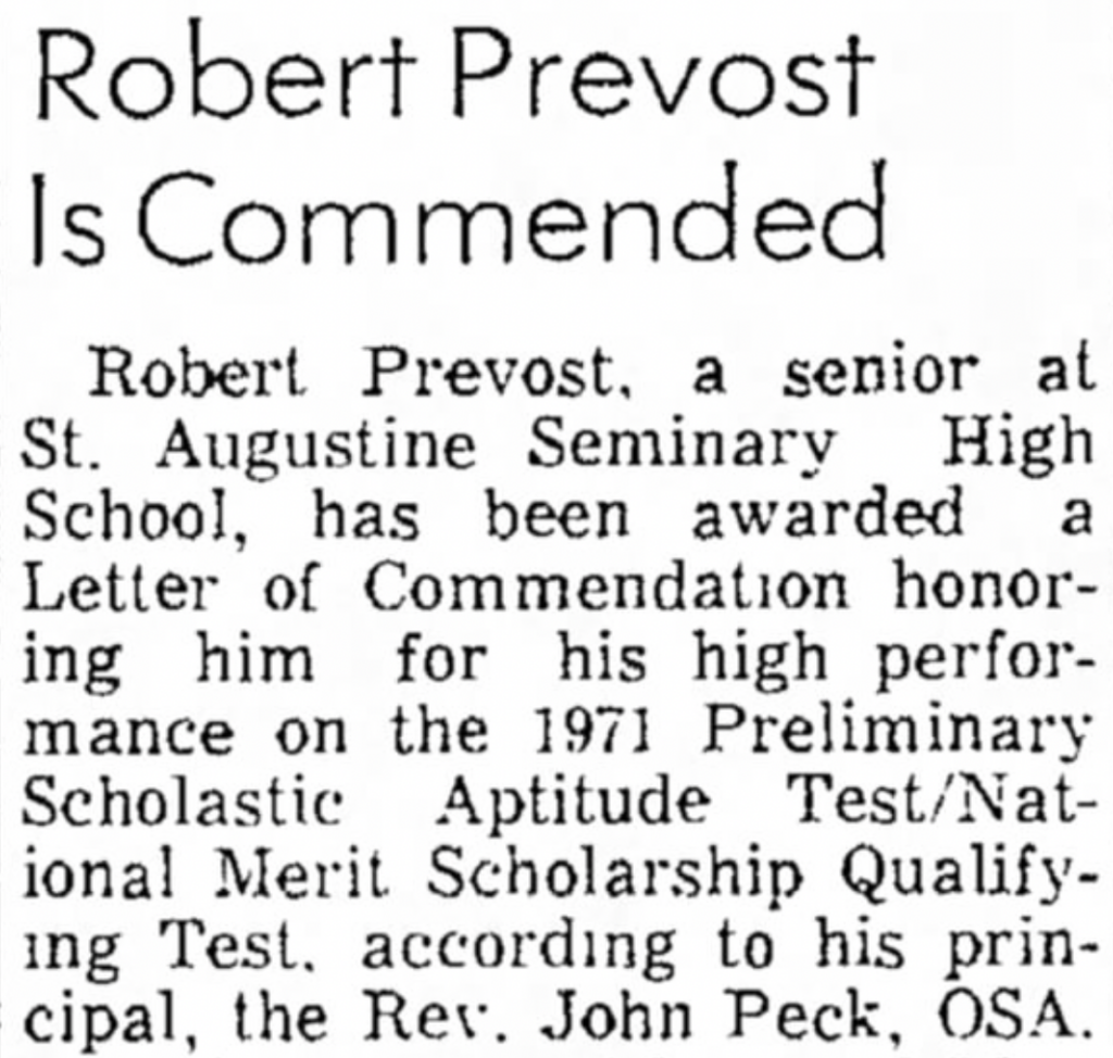 newspaper clipping reading "Robert Prevost
Is Commended
Robert Prevost. a senior
at
St. Augustine Seminary High School, has been awarded Letter of Commendation honoring him for his high performance on the 1971 Preliminary Scholastic Aptitude Test/Nat-ional Merit Scholarship Qualifying Test. according to his prin-cipal, the Res. John Peck, OSA."